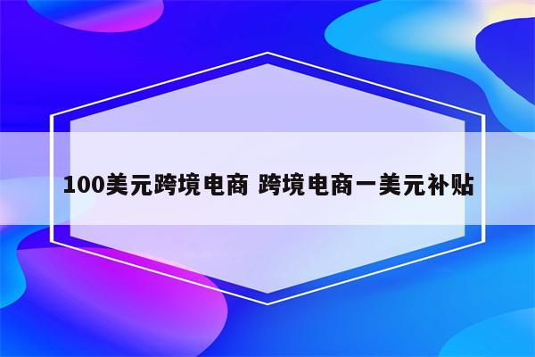 100美元跨境电商 跨境电商一美元补贴