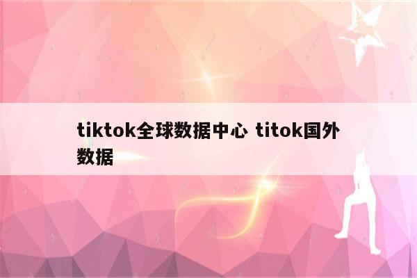 tiktok全球数据中心 titok国外数据
