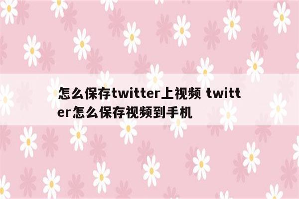 怎么保存twitter上视频 twitter怎么保存视频到手机