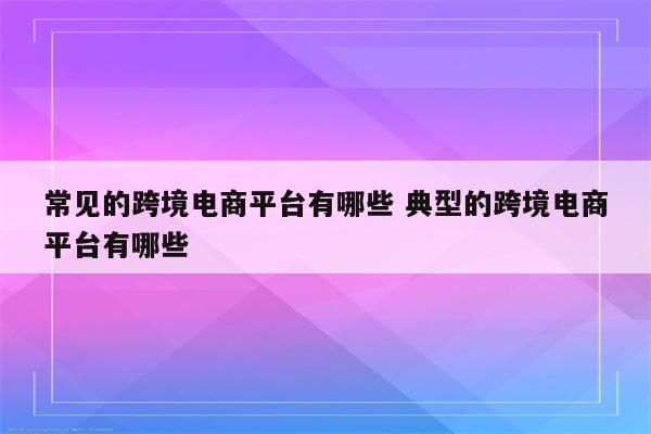 常见的跨境电商平台有哪些 典型的跨境电商平台有哪些