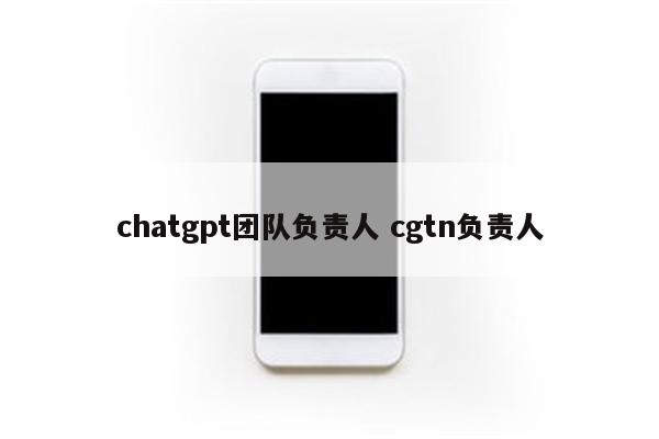 chatgpt团队负责人 cgtn负责人