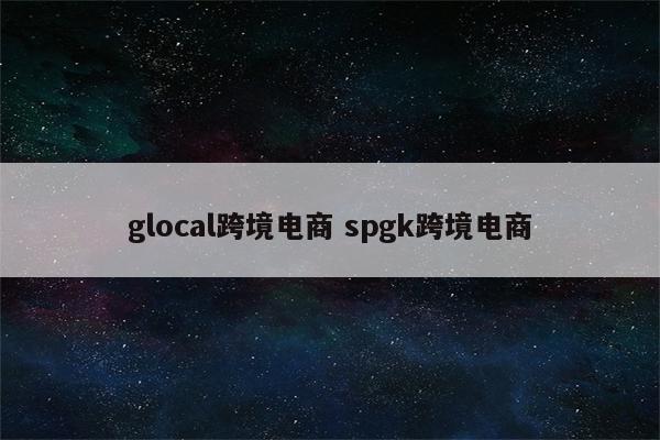 glocal跨境电商 spgk跨境电商