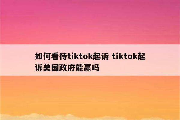 如何看待tiktok起诉 tiktok起诉美国政府能赢吗