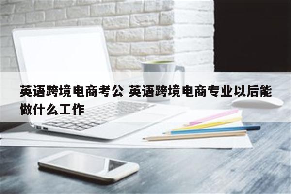 英语跨境电商考公 英语跨境电商专业以后能做什么工作