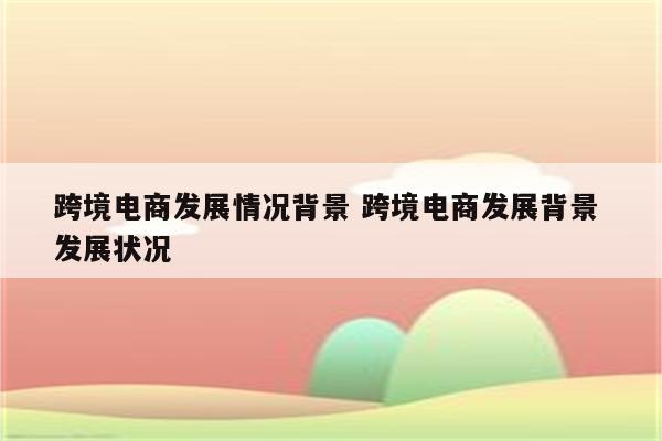 跨境电商发展情况背景 跨境电商发展背景 发展状况