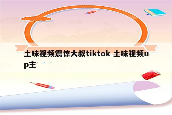 土味视频震惊大叔tiktok 土味视频up主