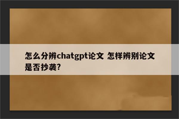 怎么分辨chatgpt论文 怎样辨别论文是否抄袭?