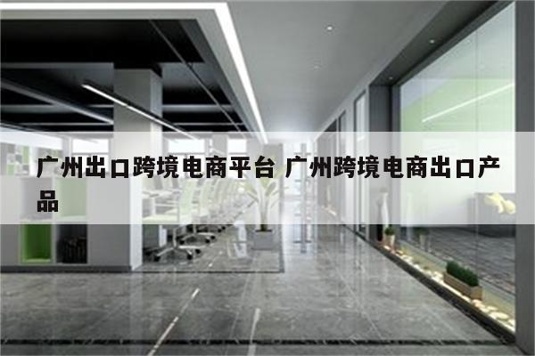 广州出口跨境电商平台 广州跨境电商出口产品