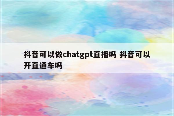 抖音可以做chatgpt直播吗 抖音可以开直通车吗