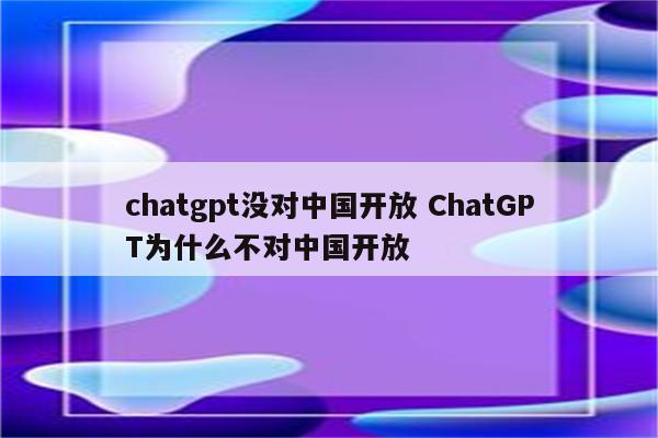 chatgpt没对中国开放 ChatGPT为什么不对中国开放