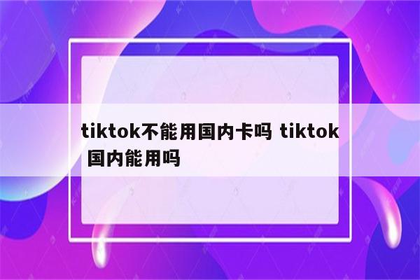 tiktok不能用国内卡吗 tiktok 国内能用吗