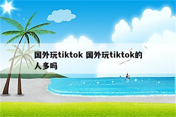 国外玩tiktok 国外玩tiktok的人多吗