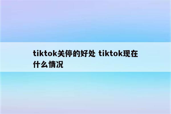 tiktok关停的好处 tiktok现在什么情况