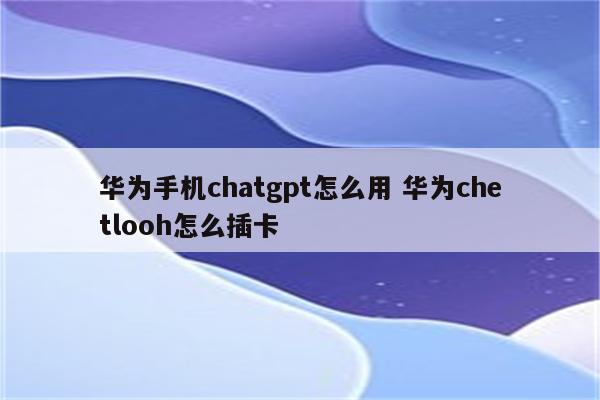 华为手机chatgpt怎么用 华为chetlooh怎么插卡