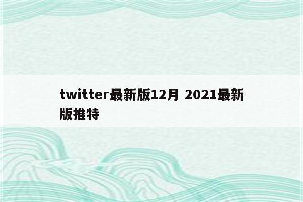 twitter最新版12月 2021最新版推特