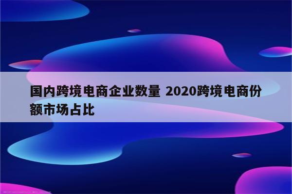 国内跨境电商企业数量 2020跨境电商份额市场占比
