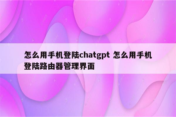 怎么用手机登陆chatgpt 怎么用手机登陆路由器管理界面