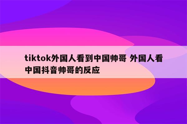 tiktok外国人看到中国帅哥 外国人看中国抖音帅哥的反应