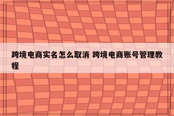 跨境电商实名怎么取消 跨境电商账号管理教程