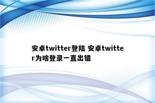 安卓twitter登陆 安卓twitter为啥登录一直出错