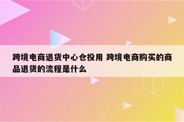 跨境电商退货中心仓投用 跨境电商购买的商品退货的流程是什么