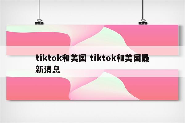 tiktok和美国 tiktok和美国最新消息