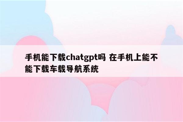 手机能下载chatgpt吗 在手机上能不能下载车载导航系统
