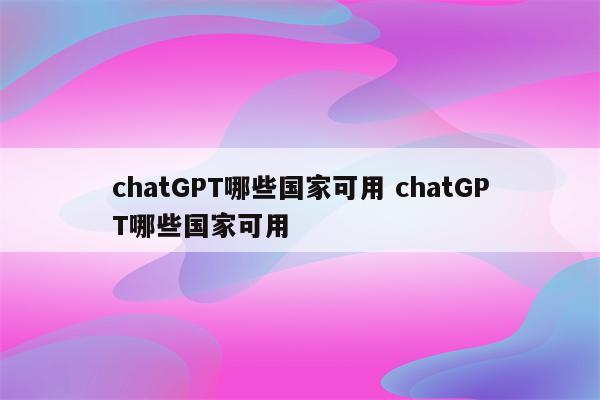 chatGPT哪些国家可用 chatGPT哪些国家可用