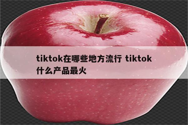 tiktok在哪些地方流行 tiktok什么产品最火