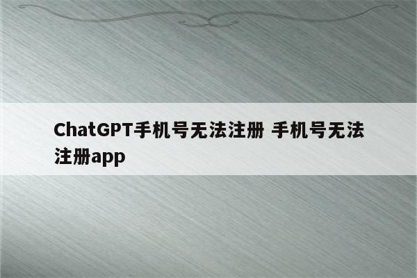 ChatGPT手机号无法注册 手机号无法注册app