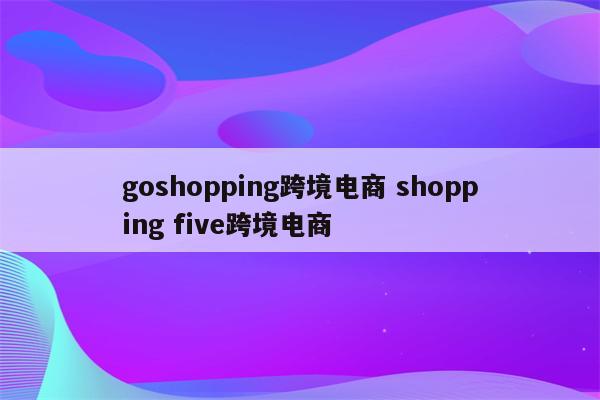 goshopping跨境电商 shopping five跨境电商