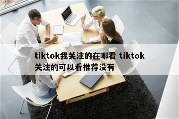 tiktok我关注的在哪看 tiktok关注的可以看推荐没有