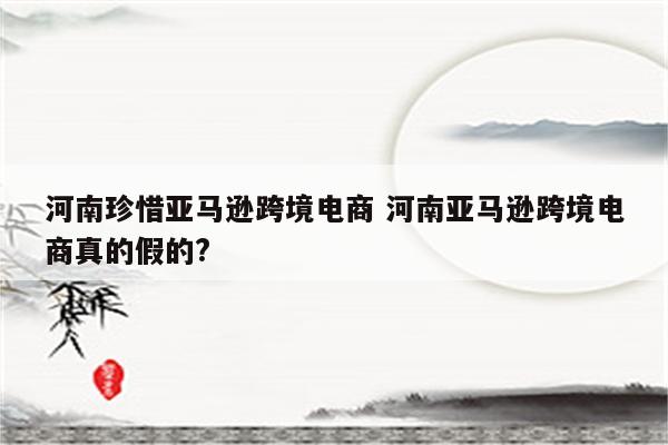 河南珍惜亚马逊跨境电商 河南亚马逊跨境电商真的假的?