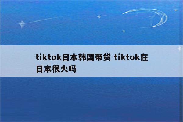 tiktok日本韩国带货 tiktok在日本很火吗