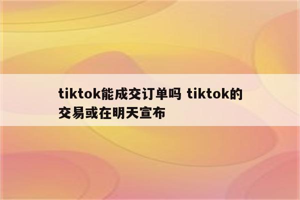 tiktok能成交订单吗 tiktok的交易或在明天宣布