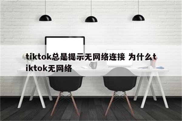 tiktok总是提示无网络连接 为什么tiktok无网络