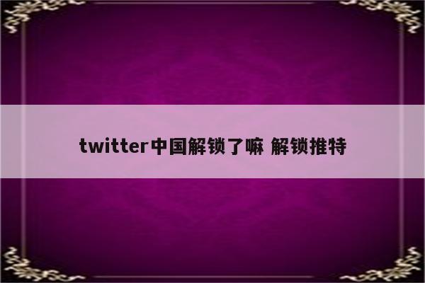 twitter中国解锁了嘛 解锁推特