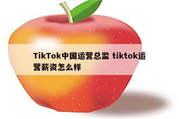 TikTok中国运营总监 tiktok运营薪资怎么样