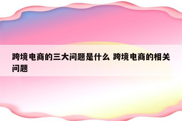 跨境电商的三大问题是什么 跨境电商的相关问题