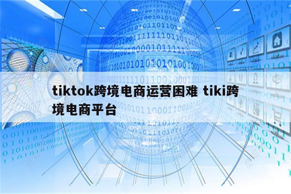 tiktok跨境电商运营困难 tiki跨境电商平台