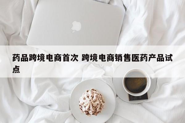 药品跨境电商首次 跨境电商销售医药产品试点