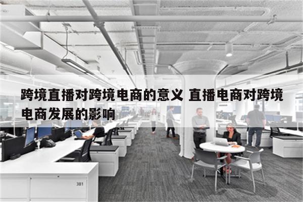 跨境直播对跨境电商的意义 直播电商对跨境电商发展的影响