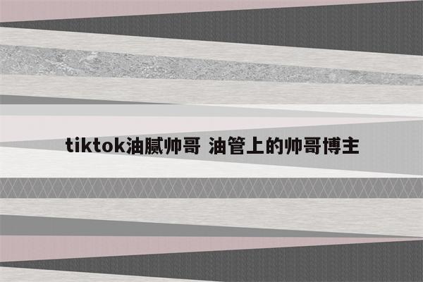 tiktok油腻帅哥 油管上的帅哥博主
