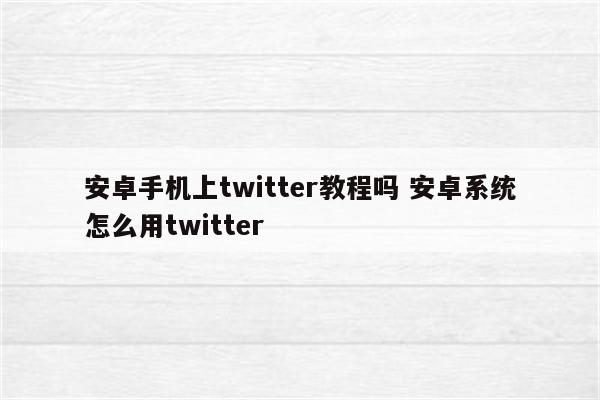 安卓手机上twitter教程吗 安卓系统怎么用twitter