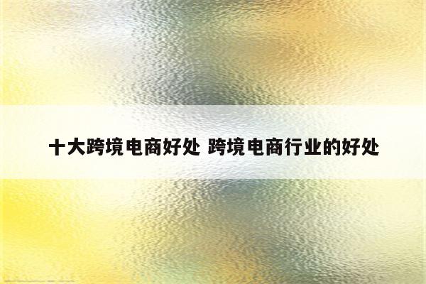 十大跨境电商好处 跨境电商行业的好处