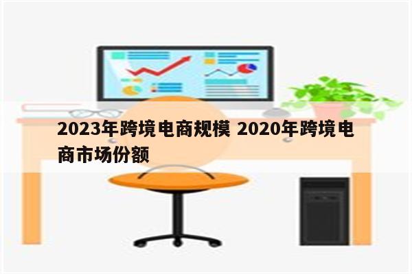 2023年跨境电商规模 2020年跨境电商市场份额