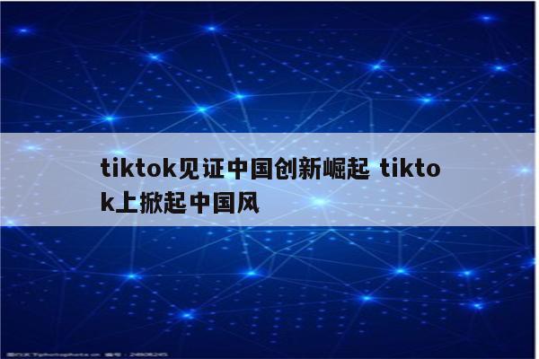 tiktok见证中国创新崛起 tiktok上掀起中国风