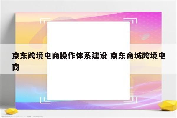 京东跨境电商操作体系建设 京东商城跨境电商