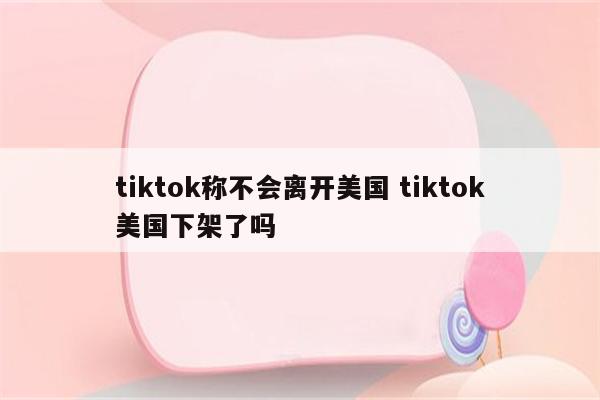tiktok称不会离开美国 tiktok美国下架了吗