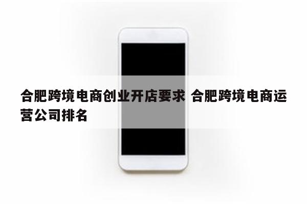 合肥跨境电商创业开店要求 合肥跨境电商运营公司排名